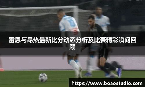 雷恩与昂热最新比分动态分析及比赛精彩瞬间回顾