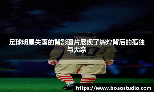 足球明星失落的背影图片展现了辉煌背后的孤独与无奈