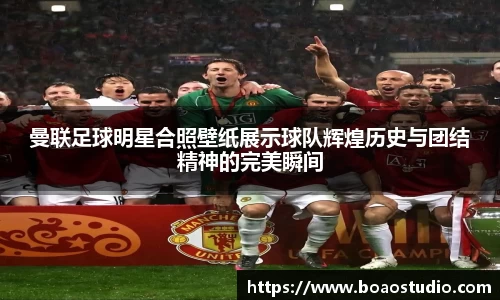 曼联足球明星合照壁纸展示球队辉煌历史与团结精神的完美瞬间