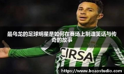 最乌龙的足球明星是如何在赛场上制造笑话与传奇的故事