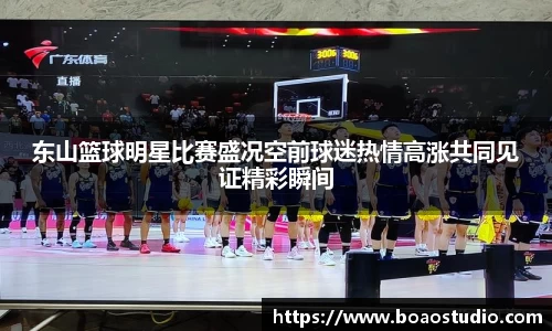东山篮球明星比赛盛况空前球迷热情高涨共同见证精彩瞬间